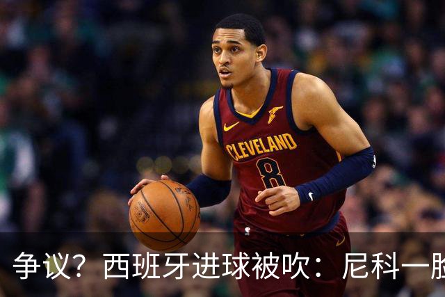争议？西班牙进球被吹：尼科一脸疑惑 FIFA：看起来禁区里先犯规了