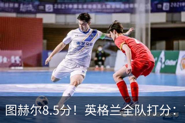 图赫尔8.5分！英格兰全队打分：萨卡+赖斯排前二，1将刚及格