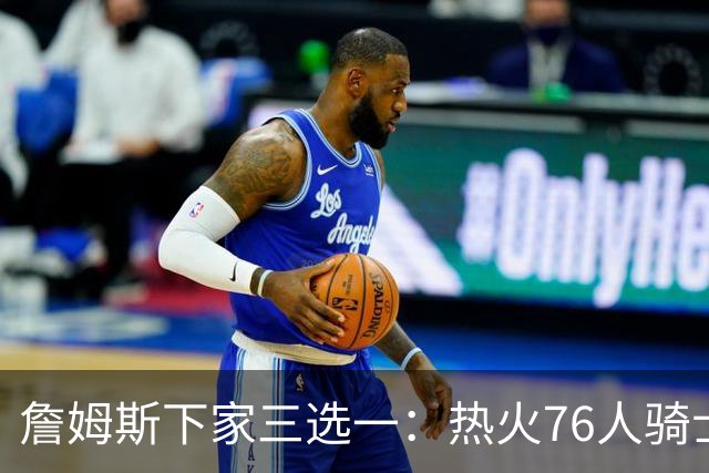 詹姆斯下家三选一：热火76人骑士领跑，湖人八年缘尽