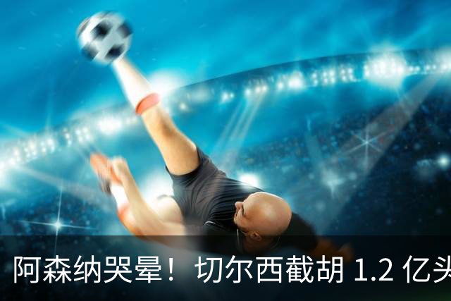 阿森纳哭晕！切尔西截胡 1.2 亿头号目标！世界杯妖星无缘枪手